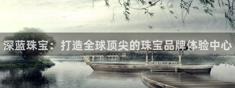 开丰娱乐咋7O777：深蓝珠宝：打造全球顶尖的珠宝品牌体验中心