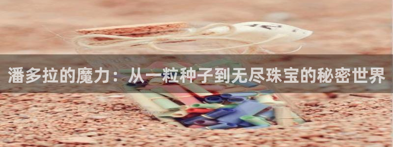 开丰娱乐登入地址查询：潘多拉的魔力：从一粒种子到无尽珠宝的秘密世界