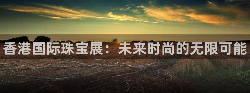 开丰娱乐手机app：香港国际珠宝展：未来时尚的无限可能