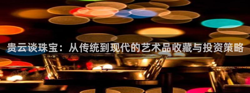 开丰娱乐登入地址在哪：贵云谈珠宝：从传统到现代的艺术品收藏与投资策略