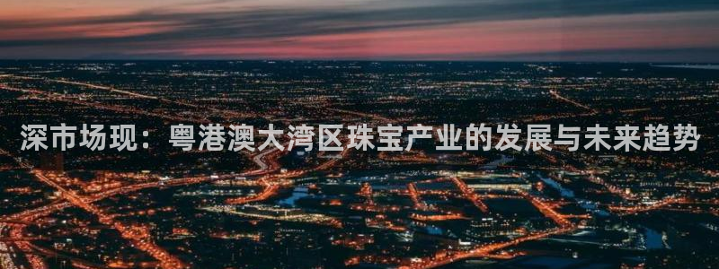 开丰娱乐平台官网登录：深市场现：粤港澳大湾区珠宝产业的发展与未来趋势