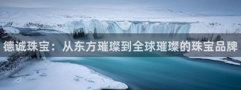 开丰娱乐联系q徽22212：德诚珠宝：从东方璀璨到全球璀璨的珠宝品牌