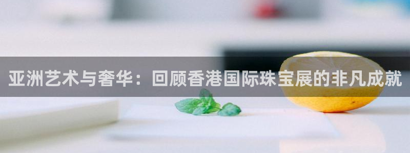 开丰娱乐平台地址：亚洲艺术与奢华：回顾香港国际珠宝展的非凡成就