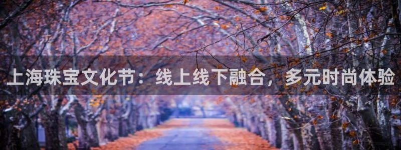 开丰娱乐登录平台：上海珠宝文化节：线上线下融合，多元时尚体验