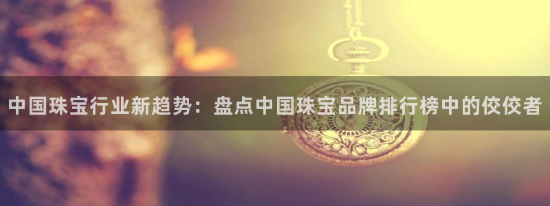 开丰娱乐平台地址电话：中国珠宝行业新趋势：盘点中国珠宝品牌排行榜中的佼佼者