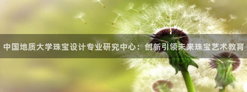 开丰娱乐若七九九：中国地质大学珠宝设计专业研究中心：创新引领未来珠宝艺术教育