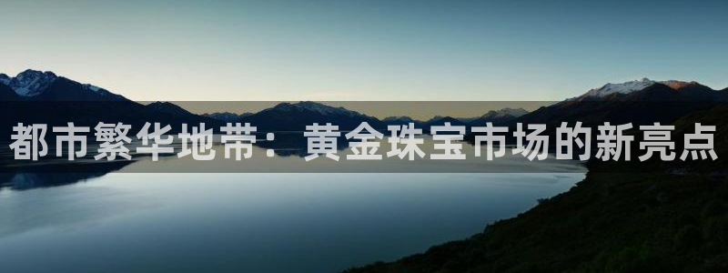 开丰娱乐官网最新消息：都市繁华地带：黄金珠宝市场的新亮点