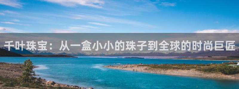 开丰娱乐网站官网首页：千叶珠宝：从一盒小小的珠子到全球的时尚巨匠