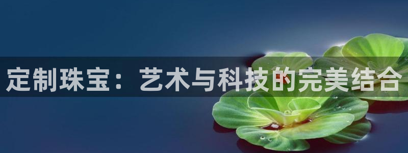 开丰娱乐网官网注册入口：定制珠宝：艺术与科技的完美结合