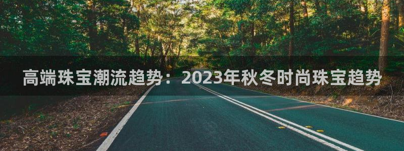 开丰娱乐登录网址：高端珠宝潮流趋势：2023年秋冬时尚珠宝趋势
