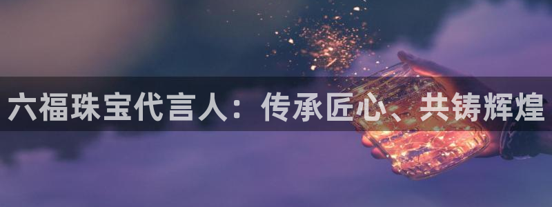 开丰娱乐后：六福珠宝代言人：传承匠心、共铸辉煌