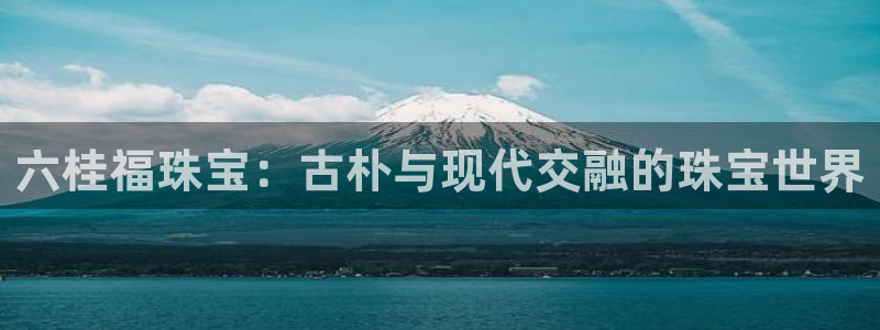 开丰娱乐登入地址在哪儿：六桂福珠宝：古朴与现代交融的珠宝世界