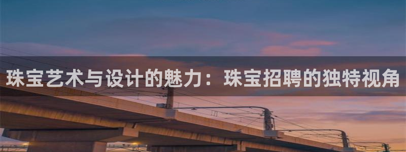 开丰娱乐平台注册时间：珠宝艺术与设计的魅力：珠宝招聘的独特视角