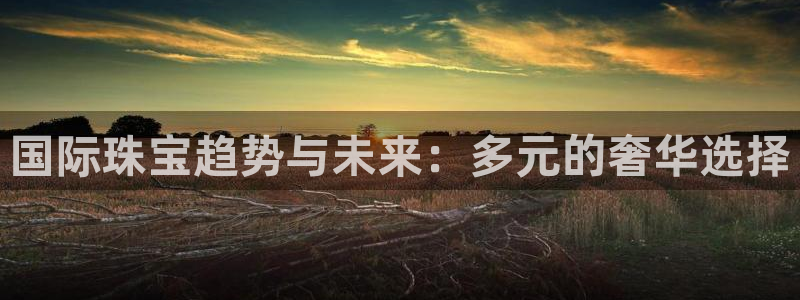 开丰娱乐登录网址：国际珠宝趋势与未来：多元的奢华选择