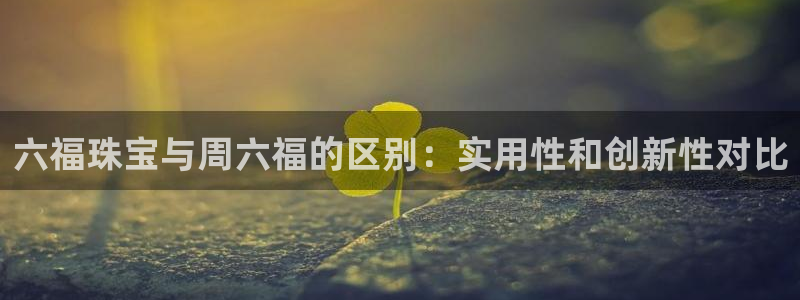 开丰娱乐手机app：六福珠宝与周六福的区别：实用性和创新性对比