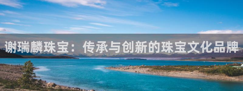 开丰娱乐平台登录：谢瑞麟珠宝：传承与创新的珠宝文化品牌