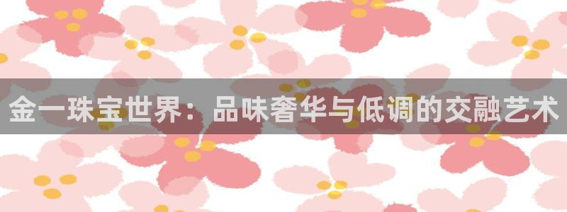 开丰娱乐联系q徽22212：金一珠宝世界：品味奢华与低调的交融艺术